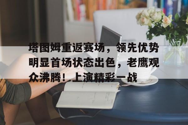 关于塔图姆重返赛场，领先优势明显首场状态出色，老鹰观众沸腾！上演精彩一战的信息-游电脑版