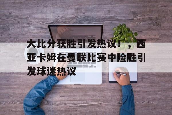 大比分获胜引发热议！，西亚卡姆在曼联比赛中险胜引发球迷热议的简单介绍