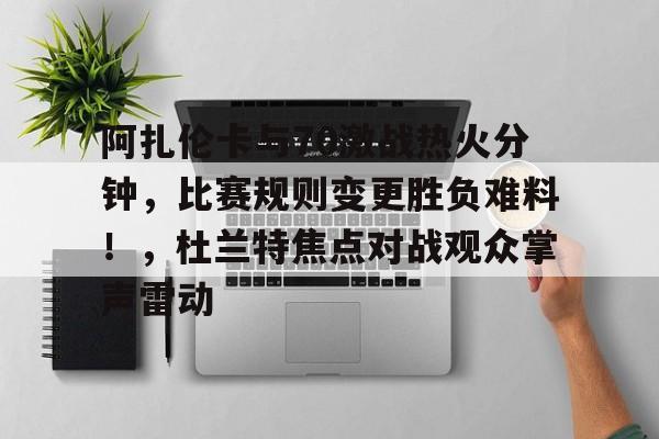 包含阿扎伦卡与70激战热火分钟，比赛规则变更胜负难料！，杜兰特焦点对战观众掌声雷动的词条-九游电脑版下载地址